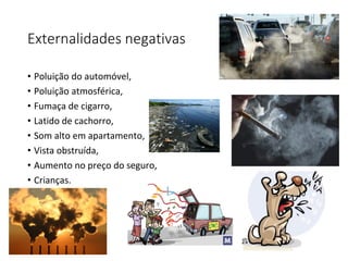 Externalidades negativas
• Poluição do automóvel,
• Poluição atmosférica,
• Fumaça de cigarro,
• Latido de cachorro,
• Som alto em apartamento,
• Vista obstruída,
• Aumento no preço do seguro,
• Crianças.
 