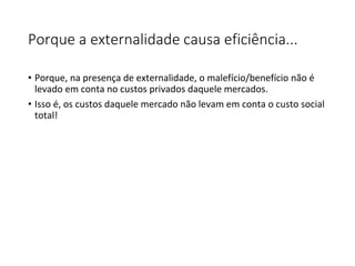 Porque a externalidade causa eficiência...
• Porque, na presença de externalidade, o malefício/benefício não é
levado em conta no custos privados daquele mercados.
• Isso é, os custos daquele mercado não levam em conta o custo social
total!
 