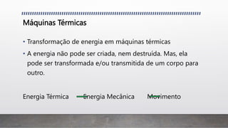 Máquinas Térmicas
• Transformação de energia em máquinas térmicas
• A energia não pode ser criada, nem destruída. Mas, ela
pode ser transformada e/ou transmitida de um corpo para
outro.
Energia Térmica Energia Mecânica Movimento
 
