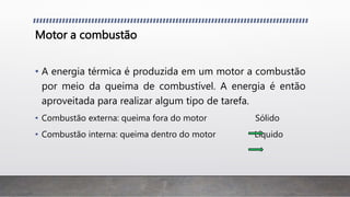 Motor a combustão
• A energia térmica é produzida em um motor a combustão
por meio da queima de combustível. A energia é então
aproveitada para realizar algum tipo de tarefa.
• Combustão externa: queima fora do motor Sólido
• Combustão interna: queima dentro do motor Líquido
 