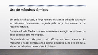 Uso de máquinas térmicas
Em antigas civilizações, a força humana era a mais utilizada para fazer
as máquinas funcionarem, seguida pela força dos animais e de
recursos naturais.
Durante a Idade Média, os moinhos usavam a energia do vento ou da
água corrente para moer grãos.
Na virada do séc. XIX para o séc. XX isso começou a mudar. As
máquinas a vapor começaram a ganhar destaque e, na dec. de 1950,
vieram as máquinas de combustão interna.
 