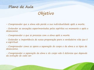 Plano de Aula
Objetivo
- Compreender que a alma não perde a sua individualidade após a morte;
- Entender as sensações experimentadas pelos espíritos no momento e após o
desencarne.
- Compreender o que se processa com a alma após a morte.
- Entender a importância de nossa preparação para a verdadeira vida que é
a espiritual.
- Compreender como se opera a separação do corpo e da alma e os tipos de
desencarne.
- Compreender a separação da alma e do corpo não é dolorosa que depende
da evolução de cada ser.
 