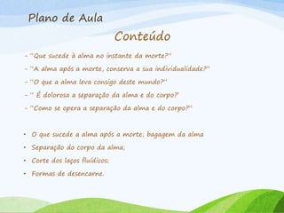 Plano de Aula
Conteúdo
- “Que sucede à alma no instante da morte?”
- “A alma após a morte, conserva a sua individualidade?”
- “O que a alma leva consigo deste mundo?”
- “ É dolorosa a separação da alma e do corpo?’
- “Como se opera a separação da alma e do corpo?”
• O que sucede a alma após a morte; bagagem da alma
• Separação do corpo da alma;
• Corte dos laços fluídicos;
• Formas de desencarne.
 