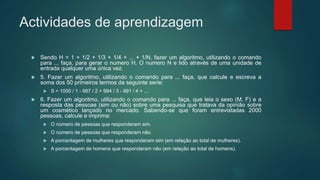 Actividades de aprendizagem
 Sendo H = 1 + 1/2 + 1/3 + 1/4 + ... + 1/N, fazer um algoritmo, utilizando o comando
para ... faça, para gerar o numero H. O numero N e lido através de uma unidade de
entrada qualquer uma única vez.
 5. Fazer um algoritmo, utilizando o comando para ... faça, que calcule e escreva a
soma dos 50 primeiros termos da seguinte serie:
 S = 1000 / 1 - 997 / 2 + 994 / 3 - 991 / 4 + ...
 6. Fazer um algoritmo, utilizando o comando para ... faça, que leia o sexo (M, F) e a
resposta das pessoas (sim ou não) sobre uma pesquisa que tratava da opinião sobre
um cosmético lançado no mercado. Sabendo-se que foram entrevistadas 2000
pessoas, calcule e imprima:
 O número de pessoas que responderam sim.
 O número de pessoas que responderam não.
 A porcentagem de mulheres que responderam sim (em relação ao total de mulheres).
 A porcentagem de homens que responderam não (em relação ao total de homens).
 