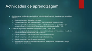 Actividades de aprendizagem
 O sistema de avaliação da disciplina ‘Introdução a Internet’ obedece aos seguintes
critérios:
 Durante o semestre são dadas três notas.
 A nota final e obtida pela media aritmética das notas dadas durante o curso.
 Para ser aprovado, o aluno tem que obter a nota final superior ou igual a 6,0 e ter
comparecido a um mínimo de 80% das aulas. Considere aulas dadas = 100.
 Fazer um algoritmo, utilizando o comando para ... faça, que:
 Leia um conjunto de dados contendo o numero de matricula, as três notas e a frequência
(números de aulas frequentadas) de 100 alunos.
 Calcule e imprima a nota final de cada aluno (media do aluno).
 Calcule e imprima a nota media da turma (media da turma).
 Calcule e imprima o total de alunos reprovados.
 Imprima para cada aluno o numero de matricula, a frequência, a nota final e o código
(aprovado ou reprovado).
 