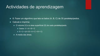 Actividades de aprendizagem
 8. Fazer um algoritmo que leia os lados (A, B, C) de 30 paralelepípedos.
 Calcule e imprima:
 O volume (V) e a área superficial (S) de cada paralelepípedo.
 Dados: V = A × B × C
 S = 2 × (A × B + A × C + B × C)
 A media das áreas.
 
