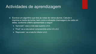 Actividades de aprendizagem
 Escreva um algoritmo que leia as notas de vários alunos. Calcule e
imprima a media da turma, bem como a situação (mensagem) de cada um
deles, conforme critério apresentado a seguir:
 “Aprovado”: caso a nota seja superior a 6,0.
 “Final”: se a nota estiver compreendida entre 4,0 e 6,0.
 “Reprovado”: se a nota for inferior a 4,0.
 