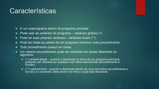 Características
 E um subprograma dentro do programa principal.
 Pode usar as variáveis do programa – variáveis globais (*).
 Pode ter suas próprias variáveis – variáveis locais (**).
 Pode ter todas as partes de um programa inclusive outro procedimento.
 Todo procedimento possui um nome.
 Um mesmo procedimento pode ser chamado em locais diferentes no
algoritmo.
 (*) variável global – quando e declarada no inicio de um programa principal,
podendo ser utilizada por qualquer sub-rotina subordinada (procedimento e
função).
 (**) variável local – quando e declarada dentro de uma sub-rotina (procedimento e
funcao) e e somente valida dentro da rotina a qual esta declarada.
 