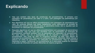 Explicando
 Veja que existem dois tipos de construcao de procedimentos. O primeiro com
passagem de parametro(s) por valor e o outro, com passagem de parametro(s) por
referencia.
 Nos algoritmos em que se utiliza procedimento(s) com passagem de parametro(s) por
valor, as variaveis globais que estao trabalhando como parametros de entrada do
procedimento passam seus valores para os parametros locais, isto e, aqueles que se
encontram no cabecalho do procedimento.
 Naqueles algoritmos em que se utiliza procedimento(s) com passagem de parametro(s)
por referencia, veja que tudo que acontece com os parametros da chamada do
procedimento, acontece tambem com os parametros do cabecalho do procedimento.
Por este motivo, nao ha a necessidade de se imprimir o resultado dentro do
procedimento. Isso pode ser feito no programa principal, ou seja, logo depois da
chamada do procedimento. Para que um parametro seja por referencia, basta colocar a
palavra var antes do parametro, no cabecalho do procedimento. Veja os exercicios
resolvidos a seguir. Lembre-se: um procedimento so e executado quando for chamado
e ele pode ser chamado em partes diferentes do mesmo programa.
 