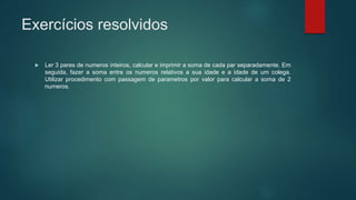 Exercícios resolvidos
 Ler 3 pares de numeros inteiros, calcular e imprimir a soma de cada par separadamente. Em
seguida, fazer a soma entre os numeros relativos a sua idade e a idade de um colega.
Utilizar procedimento com passagem de parametros por valor para calcular a soma de 2
numeros.
 
