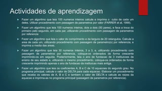 Actividades de aprendizagem
 Fazer um algoritmo que leia 100 numeros inteiros calcule e imprima o cubo de cada um
deles. Utilizar procedimento com passagem de parametros por valor (FARRER et al, 1999).
 Fazer um algoritmo que leia 100 numeros inteiros, dois a dois (50 pares), e faca a troca do
primeiro pelo segundo, em cada par, utilizando procedimento com passagem de parametros
por referencia
 Fazer um algoritmo que leia o valor do comprimento e da largura de 20 retangulos. Calcule a
area de cada um, utilizando procedimento com passagem de parametro(s) por referencia, e
imprima a media das areas.
 Fazer um algoritmo que leia 30 numeros inteiros, 3 a 3, e, utilizando procedimento com
passagem de parametros por referencia, coloque-os ordenados de forma crescente
imprimindo-os em seguida. Posteriormente, leia o ano de fundacao de 3 instituicoes de
ensino de seu estado e, utilizando o mesmo procedimento, coloque-os ordenados de forma
crescente imprimindo apenas o ano de fundacao da instituicao mais antiga.
 Fazer um algoritmo que leia os coeficientes A, B e C de 10 equacoes do segundo grau. No
programa principal, calcule o valor de DELTA para cada equacao. Elaborar um procedimento
que receba os valores de A, B e C e tambem o valor de DELTA e calcule as raizes da
equacao e imprima-as no programa principal (passagem de parametros por referencia).
 