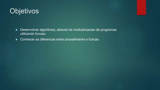 Objetivos
 Desenvolver algoritmos, atraves da modularizacao de programas
utilizando funcao.
 Conhecer as diferencas entre procedimento e funcao.
 