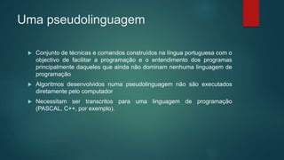 Uma pseudolinguagem
 Conjunto de técnicas e comandos construídos na língua portuguesa com o
objectivo de facilitar a programação e o entendimento dos programas
principalmente daqueles que ainda não dominam nenhuma linguagem de
programação
 Algoritmos desenvolvidos numa pseudolinguagem não são executados
diretamente pelo computador
 Necessitam ser transcritos para uma linguagem de programação
(PASCAL, C++, por exemplo).
 