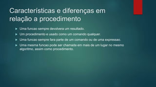 Características e diferenças em
relação a procedimento
 Uma funcao sempre devolvera um resultado.
 Um procedimento e usado como um comando qualquer.
 Uma funcao sempre fara parte de um comando ou de uma expressao.
 Uma mesma funcao pode ser chamada em mais de um lugar no mesmo
algoritmo, assim como procedimento.
 