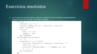 Exercícios resolvidos
 Ler 3 pares de numeros inteiros, calcular e imprimir a soma de cada par separadamente.
Utilizar funcao para calcular a soma de 2 numeros.
 