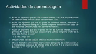 Actividades de aprendizagem
 Fazer um algoritmo que leia 100 numeros inteiros, calcule e imprima o cubo
de cada um deles. Utilizar funcao para calcular o cubo.
 Fazer um algoritmo que leia 50 pares de numeros inteiros, referentes a
catetos de triangulos retangulos. Calcule e imprima a hipotenusa de cada um
dos triangulos. Utilizar funcao para calcular hipotenusa.
 Fazer um algoritmo que leia 10 pares (N e P) de numeros inteiros, sendo o
primeiro (N) sempre maior que o segundo (P). Calcule e imprima o valor de S,
dado pela formula a seguir:
 S = N! / (P! (N - P)!)
 Utilizar funcao para se calcular o fatorial de um numero inteiro.
 Obs.: o fatorial de um numero, representado pelo ponto de exclamacao (!), e
a multiplicacao sucessiva de inteiros entre o numero 1 e o proprio numero.
Exemplo: 5! = 1 × 2 × 3 × 4 × 5 = 120
 