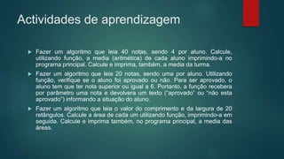 Actividades de aprendizagem
 Fazer um algoritmo que leia 40 notas, sendo 4 por aluno. Calcule,
utilizando função, a media (aritmética) de cada aluno imprimindo-a no
programa principal. Calcule e imprima, também, a media da turma.
 Fazer um algoritmo que leia 20 notas, sendo uma por aluno. Utilizando
função, verifique se o aluno foi aprovado ou não. Para ser aprovado, o
aluno tem que ter nota superior ou igual a 6. Portanto, a função recebera
por parâmetro uma nota e devolvera um texto (“aprovado” ou “não esta
aprovado”) informando a situação do aluno.
 Fazer um algoritmo que leia o valor do comprimento e da largura de 20
retângulos. Calcule a área de cada um utilizando função, imprimindo-a em
seguida. Calcule e imprima também, no programa principal, a media das
áreas.
 