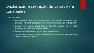 Declaração e definição de variáveis e
constantes
 Variáveis
 Nos algoritmos, cada variável corresponde a uma posição na memória, cujo
conteúdo pode variar ao longo do tempo durante a execução de um programa
 Embora uma variável possa assumir diferentes valores, ela só pode
armazenar um único valor a cada instante
 Toda variável é identificada por um nome ou identificador
 As variáveis só podem armazenar valores de um tipo, sendo quatro os tipos
básicos, mostrados a seguir:
 
