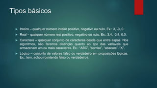 Tipos básicos
 Inteiro – qualquer número inteiro positivo, negativo ou nulo. Ex.: 3, -3, 0.
 Real – qualquer número real positivo, negativo ou nulo. Ex.: 3.4, -3.4, 0.0.
 Caractere – qualquer conjunto de caracteres desde que entre aspas. Nos
algoritmos, não faremos distinção quanto ao tipo das variáveis que
armazenam um ou mais caracteres. Ex.: “ABC”, “sorriso”, “abacate”, “X”.
 Lógico – conjunto de valores falso ou verdadeiro em proposições lógicas.
Ex.: tem, achou (contendo falso ou verdadeiro).
 