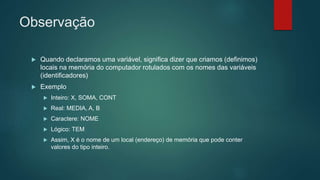Observação
 Quando declaramos uma variável, significa dizer que criamos (definimos)
locais na memória do computador rotulados com os nomes das variáveis
(identificadores)
 Exemplo
 Inteiro: X, SOMA, CONT
 Real: MEDIA, A, B
 Caractere: NOME
 Lógico: TEM
 Assim, X é o nome de um local (endereço) de memória que pode conter
valores do tipo inteiro.
 