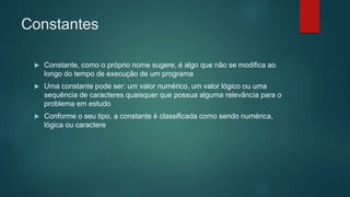 Constantes
 Constante, como o próprio nome sugere, é algo que não se modifica ao
longo do tempo de execução de um programa
 Uma constante pode ser: um valor numérico, um valor lógico ou uma
sequência de caracteres quaisquer que possua alguma relevância para o
problema em estudo
 Conforme o seu tipo, a constante é classificada como sendo numérica,
lógica ou caractere
 
