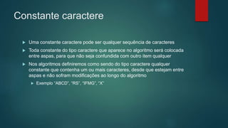 Constante caractere
 Uma constante caractere pode ser qualquer sequência de caracteres
 Toda constante do tipo caractere que aparece no algoritmo será colocada
entre aspas, para que não seja confundida com outro item qualquer
 Nos algoritmos definiremos como sendo do tipo caractere qualquer
constante que contenha um ou mais caracteres, desde que estejam entre
aspas e não sofram modificações ao longo do algoritmo
 Exemplo “ABCD”, “RS”, “IFMG”, “X”
 