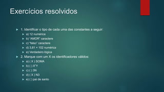 Exercícios resolvidos
 1. Identificar o tipo de cada uma das constantes a seguir:
 a) 12 numérica
 b) “AMOR” caractere
 c) “falso” caractere
 d) 3,81 × 102 numérica
 e) Verdadeiro lógica
 2. Marque com um X os identificadores válidos:
 a) ( X ) SOMA
 b) ( ) X”Y
 c) ( ) 3N
 d) ( X ) N3
 e) ( ) pai de santo
 