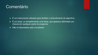 Comentário
 É um instrumento utilizado para facilitar o entendimento do algoritmo
 É um texto, ou simplesmente uma frase, que aparece delimitado por
chaves em qualquer parte do programa
 Não é interpretado pelo compilador
 