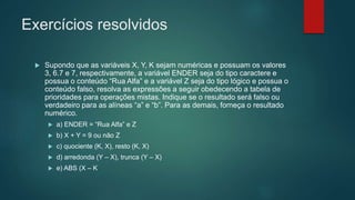 Exercícios resolvidos
 Supondo que as variáveis X, Y, K sejam numéricas e possuam os valores
3, 6.7 e 7, respectivamente, a variável ENDER seja do tipo caractere e
possua o conteúdo “Rua Alfa” e a variável Z seja do tipo lógico e possua o
conteúdo falso, resolva as expressões a seguir obedecendo a tabela de
prioridades para operações mistas. Indique se o resultado será falso ou
verdadeiro para as alíneas “a” e “b”. Para as demais, forneça o resultado
numérico.
 a) ENDER = “Rua Alfa” e Z
 b) X + Y = 9 ou não Z
 c) quociente (K, X), resto (K, X)
 d) arredonda (Y – X), trunca (Y – X)
 e) ABS (X – K
 