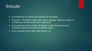 Solução
 a) Substituindo os valores das variáveis na expressão:
 “Rua Alfa” = “Rua Alfa” e falso Veja, entre o operador relacional “igual” (=)
e o lógico (e), resolve-se primeiro o relacional.
 A expressão fica assim, então: Verdadeiro e falso Agora temos dois
operandos lógicos e um operador também lógico.
 Como resposta, temos falso (veja Quadro 2.2).
 