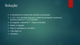 Solução
 b) Substituindo os valores das variáveis na expressão:
 3 + 6.7 = 9 ou não falso Segundo a ordem de prioridades, resolvemos
primeiro a soma: 9.7 = 9 ou não falso
 Em seguida, o relacional “=”: Falso ou não falso
 Depois, a negação:
 Falso ou verdadeiro E, por último,
 o tipo lógico ou:
 Verdadeiro
 