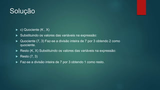 Solução
 c) Quociente (K , X)
 Substituindo os valores das variáveis na expressão:
 Quociente (7, 3) Faz-se a divisão inteira de 7 por 3 obtendo 2 como
quociente.
 Resto (K, X) Substituindo os valores das variáveis na expressão:
 Resto (7, 3)
 Faz-se a divisão inteira de 7 por 3 obtendo 1 como resto.
 