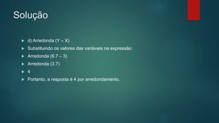 Solução
 d) Arredonda (Y – X)
 Substituindo os valores das variáveis na expressão:
 Arredonda (6.7 – 3)
 Arredonda (3.7)
 4
 Portanto, a resposta é 4 por arredondamento.
 