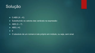 Solução
 f) ABS (X – K)
 Substituindo os valores das variáveis na expressão:
 ABS (3 – 7)
 ABS (–4)
 4
 O absoluto de um número é ele próprio em módulo, ou seja, sem sinal.
 