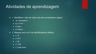 Atividades de aprendizagem
 1. Identificar o tipo de cada uma das constantes a seguir:
 a) “Verdadeiro” –
 b) 3.1416 –
 c) falso –
 d) “Maria” –
 2. Marque com um X os identificadores válidos:
 ( ) “X
 ( ) X1Y
 ( ) N
 ( ) ?VB
 ( ) casa branc
 