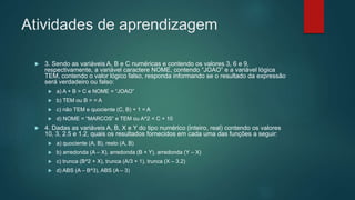 Atividades de aprendizagem
 3. Sendo as variáveis A, B e C numéricas e contendo os valores 3, 6 e 9,
respectivamente, a variável caractere NOME, contendo “JOAO” e a variável lógica
TEM, contendo o valor lógico falso, responda informando se o resultado da expressão
será verdadeiro ou falso:
 a) A + B > C e NOME = “JOAO”
 b) TEM ou B > = A
 c) não TEM e quociente (C, B) + 1 = A
 d) NOME = “MARCOS” e TEM ou A^2 < C + 10
 4. Dadas as variáveis A, B, X e Y do tipo numérico (inteiro, real) contendo os valores
10, 3, 2.5 e 1.2, quais os resultados fornecidos em cada uma das funções a seguir:
 a) quociente (A, B), resto (A, B)
 b) arredonda (A – X), arredonda (B + Y), arredonda (Y – X)
 c) trunca (B^2 + X), trunca (A/3 + 1), trunca (X – 3.2)
 d) ABS (A – B^3), ABS (A – 3)
 