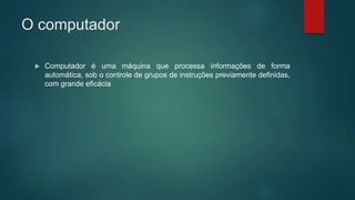O computador
 Computador é uma máquina que processa informações de forma
automática, sob o controle de grupos de instruções previamente definidas,
com grande eficácia
 