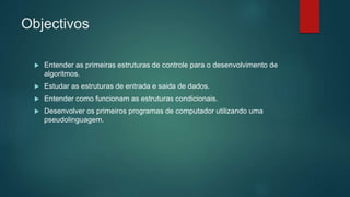 Objectivos
 Entender as primeiras estruturas de controle para o desenvolvimento de
algoritmos.
 Estudar as estruturas de entrada e saida de dados.
 Entender como funcionam as estruturas condicionais.
 Desenvolver os primeiros programas de computador utilizando uma
pseudolinguagem.
 