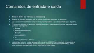 Comandos de entrada e saída
 Saída de dados (no vídeo ou na impressora)
 A saída de dados e feita para que se possa visualizar o resultado do algoritmo.
 Deve-se imprimir na tela do computador ou na impressora o que foi solicitado pelo algoritmo.
 O comando utilizado no algoritmo para se fazer isto, e o escreva ou imprima. A sintaxe desse
comando e a seguinte:
 Sintaxe
 escreva (identificador(es))
 Exemplo
 escreva (MEDIA)
 ou
 escreva (“A média é:” , MEDIA)
 No exemplo anterior, o valor armazenado na variável MEDIA será mostrado no vídeo ou na
impressora. Pode-se imprimir (escrever) apenas o conteúdo da variável MEDIA ou, então,
esse conteúdo acompanhado de um texto escrito entre aspas.
 