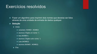 Exercícios resolvidos
 Fazer um algoritmo para imprimir dois nomes que deverao ser lidos
atraves de uma unidade de entrada de dados qualquer.
 Solução
 início
 caractere: NOME1, NOME2
 escreva (“Digite um nome: ”)
 leia (NOME1)
 escreva (“Digite outro nome: ”)
 Leia (NOME2)
 escreva (NOME1, NOME2)
 Fim
 