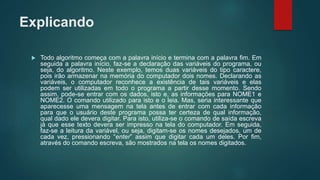 Explicando
 Todo algoritmo começa com a palavra início e termina com a palavra fim. Em
seguida a palavra início, faz-se a declaração das variáveis do programa, ou
seja, do algoritmo. Neste exemplo, temos duas variáveis do tipo caractere,
pois irão armazenar na memória do computador dois nomes. Declarando as
variáveis, o computador reconhece a existência de tais variáveis e elas
podem ser utilizadas em todo o programa a partir desse momento. Sendo
assim, pode-se entrar com os dados, isto e, as informações para NOME1 e
NOME2. O comando utilizado para isto e o leia. Mas, seria interessante que
aparecesse uma mensagem na tela antes de entrar com cada informação
para que o usuário deste programa possa ter certeza de qual informação,
qual dado ele devera digitar. Para isto, utiliza-se o comando de saída escreva
já que esse texto devera ser impresso na tela do computador. Em seguida,
faz-se a leitura da variável, ou seja, digitam-se os nomes desejados, um de
cada vez, pressionando “enter” assim que digitar cada um deles. Por fim,
através do comando escreva, são mostrados na tela os nomes digitados.
 