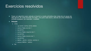 Exercícios resolvidos
 Fazer um algoritmo para calcular e imprimir a media aritmética das notas de um grupo de
três alunos. As notas deverão ser lidas, uma para cada aluno, através de uma unidade de
entrada qualquer, por exemplo, o teclado.
 Solução
 início
 real: NOTA1, NOTA2, NOTA3, MEDIA
 escreva (“Digite uma nota: ”)
 leia (NOTA1)
 escreva (“Digite a segunda nota: ”)
 leia (NOTA2)
 escreva (“Digita a terceira nota: ”)
 leia (NOTA3)
 MEDIA ← (NOTA1 + NOTA2 + NOTA3) / 3
 escreva (“MÉDIA= ”, MEDIA)
 fim
 