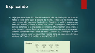Explicando
 Veja que neste exercício tivemos que criar três variáveis para receber as
notas e outra para fazer o calculo da media. Todas são do mesmo tipo,
real, porque são números fracionários. Seguindo o critério adotado no
exercício anterior, fizemos a leitura dos dados. Em seguida, efetuamos o
calculo solicitado e a impressão do mesmo. Para facilitar ainda mais o
entendimento, vamos fazer a simulação completa do exercício anterior,
também conhecida como “teste de mesa”, “chinês” ou “simulação”. Como
exemplo, vamos supor os seguintes valores para as notas que deverão
ser lidas: NOTA1 = 5.0, NOTA2 = 8.5, NOTA3 = 7.5.
 