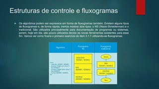 Estruturas de controle e fluxogramas
 Os algoritmos podem ser expressos em forma de fluxogramas também. Existem alguns tipos
de fluxogramas e, de forma rápida, iremos mostrar dois tipos: o NS (Nassi-Shneiderman) e o
tradicional. São utilizados principalmente para documentação de programas ou sistemas,
porem, hoje em dia, são pouco utilizados devido as novas ferramentas existentes para esse
fim. Vamos ver como ficaria o primeiro exercício do item 3.1.1 utilizando-se fluxogramas.
 
