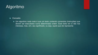 Algoritmo
 Conceito
 Um algoritmo nada mais é que um texto contendo comandos (instruções) que
devem ser executados numa determinada ordem. Esse texto em si não nos
interessa, mas, sim, seu significado, ou seja, aquilo que ele representa
 