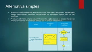 Alternativa simples
 A estrutura condicional permite a escolha do grupo de acções e estruturas a ser executado
quando determinadas condições representadas por expressões lógicas são ou não
satisfeitas
 A estrutura alternativa simples nos permite executar acções apenas se a(s) condição(coes)
for(em) verdadeira(s). Caso seja(m) falsa(s), não se executa essa estrutura.
 