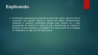 Explicando
 Inicialmente, declaramos as variáveis A e B do tipo inteiro, como foi dito no
enunciado. Em seguida, fizemos a leitura dos dados. Posteriormente,
utilizamos a estrutura condicional simples para verificar se o valor
armazenado na variável A e maior do que o armazenado na variável B.
Portanto, só será impresso a mensagem “A e maior que B” se a condição
for verdadeira, ou seja, se A for maior que B.
 