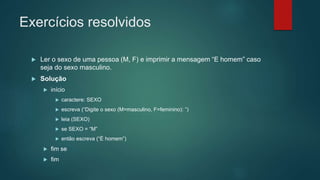 Exercícios resolvidos
 Ler o sexo de uma pessoa (M, F) e imprimir a mensagem “E homem” caso
seja do sexo masculino.
 Solução
 início
 caractere: SEXO
 escreva (“Digite o sexo (M=masculino, F=feminino): ”)
 leia (SEXO)
 se SEXO = “M”
 então escreva (“É homem”)
 fim se
 fim
 