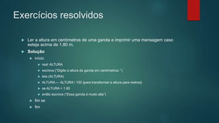 Exercícios resolvidos
 Ler a altura em centímetros de uma garota e imprimir uma mensagem caso
esteja acima de 1,80 m.
 Solução
 início
 real: ALTURA
 escreva (“Digite a altura da garota em centímetros: ”)
 leia (ALTURA)
 ALTURA ← ALTURA / 100 {para transformar a altura para metros}
 se ALTURA > 1.80
 então escreva (“Essa garota é muito alta”)
 fim se
 fim
 