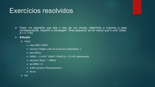Exercícios resolvidos
 Fazer um algoritmo que leia o raio de um circulo, determine e imprima a área
correspondente. Imprimir a mensagem “Área pequena” se for menor que 5 cm2. Dado:
A = π × R2.
 Solução
 início
 real: AREA, RAIO
 escreva (“Digite o raio do círculo em centímetros: ”)
 leia (RAIO)
 AREA ← 3.1416 * (RAIO * RAIO) {π = 3.1416, aproximado}
 escreva (“Área = ”, AREA)
 se AREA < 5
 então escreva (“Área pequena”)
 fim se
 fim
 